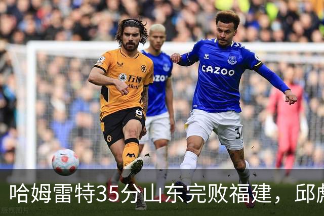 哈姆雷特35分山东完败福建，邱彪能撑多久已经成为问题