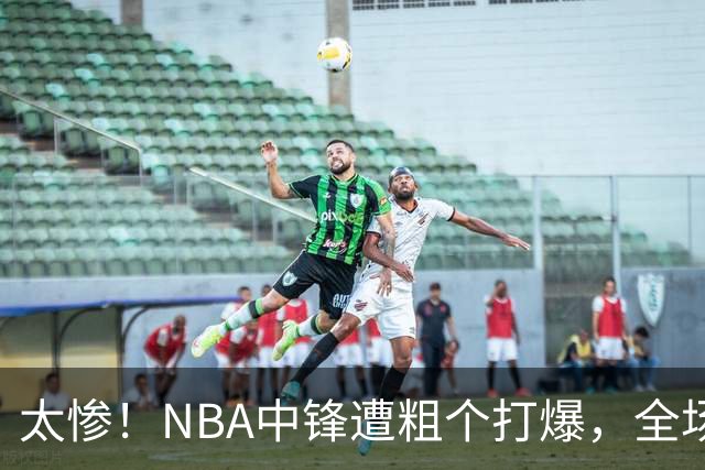 太惨！NBA中锋遭粗个打爆，全场仅得1分，杨鸣看不下去：赶快裁了