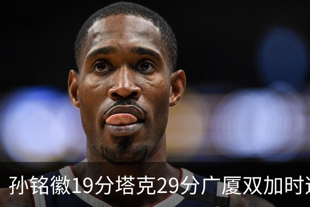 孙铭徽19分塔克29分广厦双加时逆转山西，山西队缺乏领袖