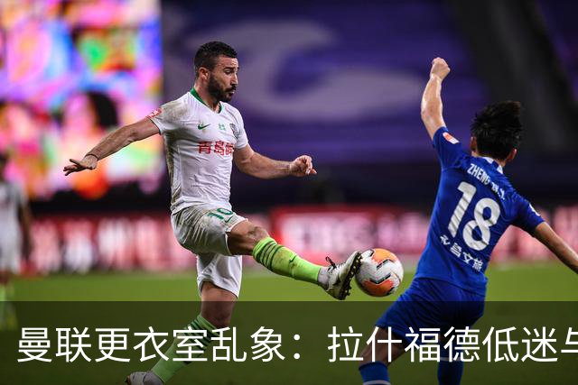曼联更衣室乱象：拉什福德低迷与摄像头争议
