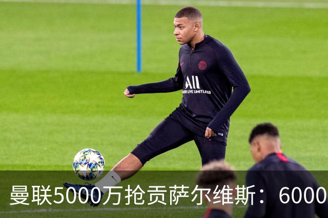 曼联5000万抢贡萨尔维斯：6000万解约金博弈与切尔西竞争